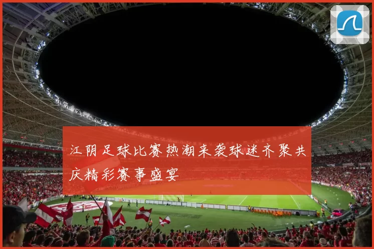 江阴足球比赛热潮来袭球迷齐聚共庆精彩赛事盛宴