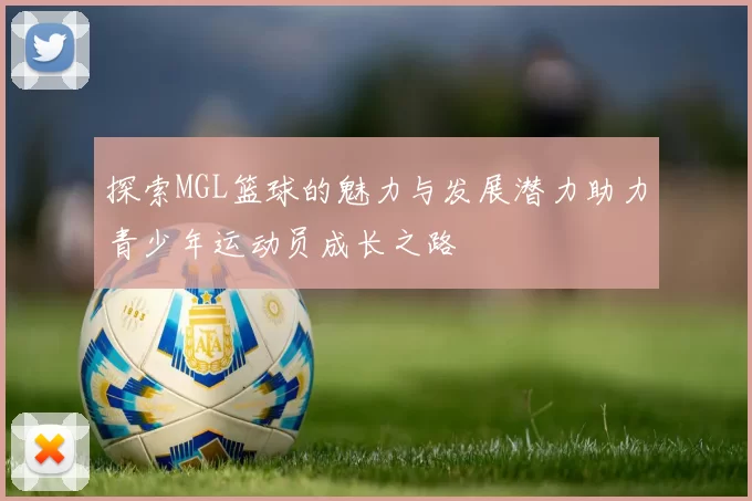 探索MGL篮球的魅力与发展潜力助力青少年运动员成长之路