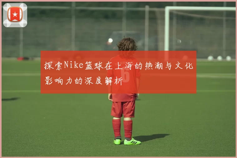 探索Nike篮球在上海的热潮与文化影响力的深度解析