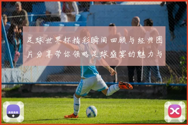 足球世界杯精彩瞬间回顾与经典图片分享带你领略足球盛宴的魅力与激情