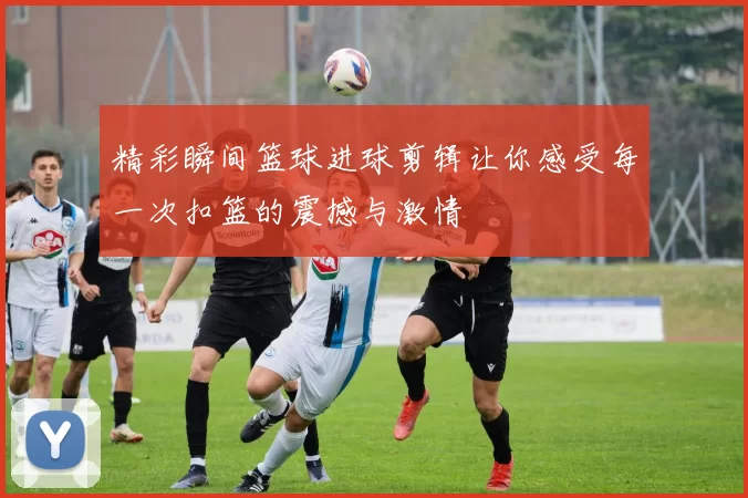 精彩瞬间篮球进球剪辑让你感受每一次扣篮的震撼与激情