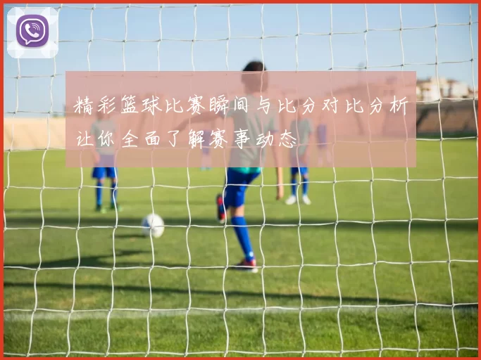 精彩篮球比赛瞬间与比分对比分析让你全面了解赛事动态