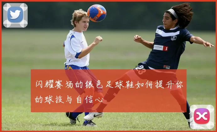 闪耀赛场的银色足球鞋如何提升你的球技与自信心