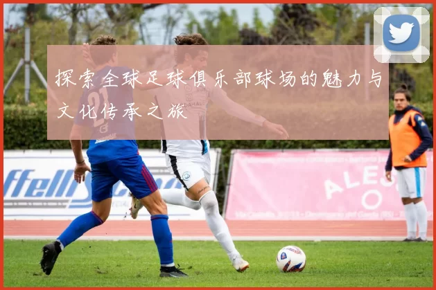 探索全球足球俱乐部球场的魅力与文化传承之旅