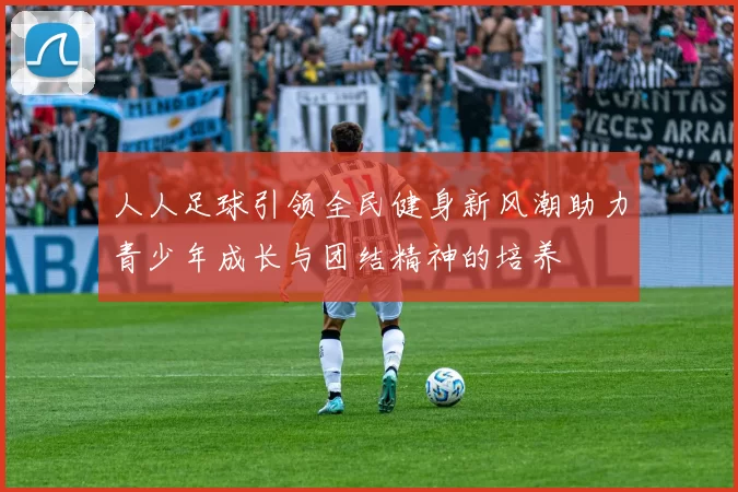 人人足球引领全民健身新风潮助力青少年成长与团结精神的培养
