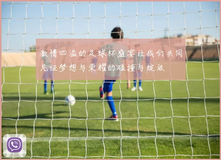 激情四溢的足球杯盛宴让我们共同见证梦想与荣耀的碰撞与绽放
