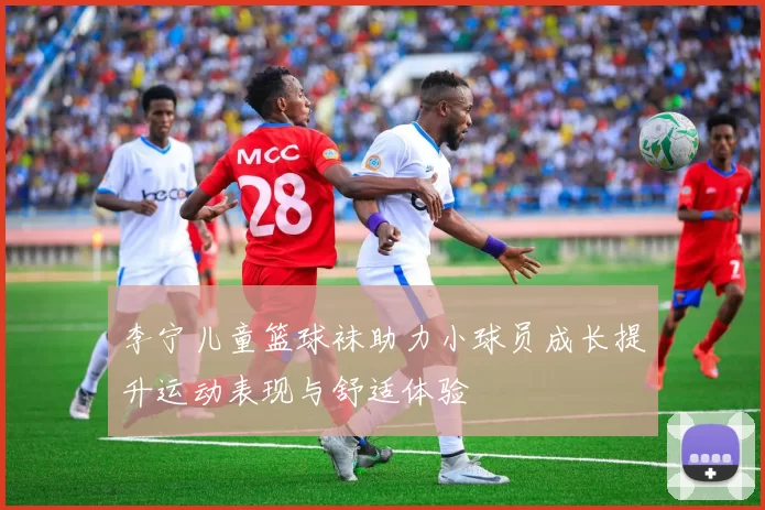 李宁儿童篮球袜助力小球员成长提升运动表现与舒适体验